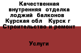 Качественная внутренняя  отделка лоджий, балконов - Курская обл., Курск г. Строительство и ремонт » Услуги   . Курская обл.